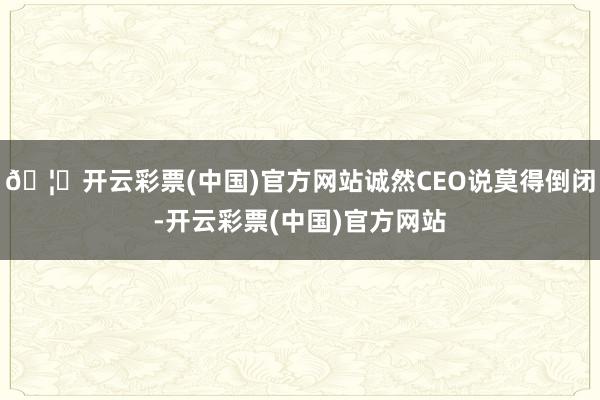 🦄开云彩票(中国)官方网站诚然CEO说莫得倒闭-开云彩票(中国)官方网站