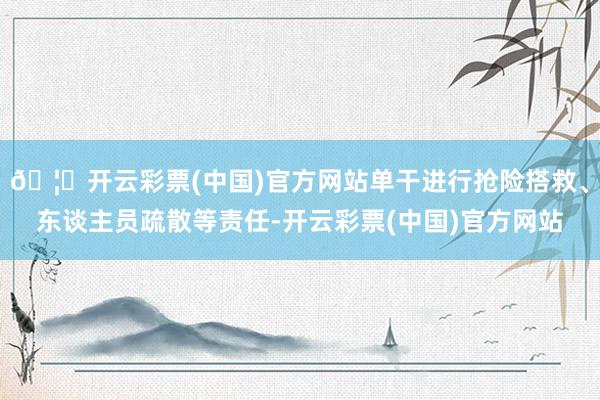 🦄开云彩票(中国)官方网站单干进行抢险搭救、东谈主员疏散等责任-开云彩票(中国)官方网站