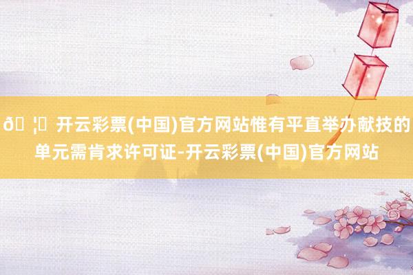 🦄开云彩票(中国)官方网站惟有平直举办献技的单元需肯求许可证-开云彩票(中国)官方网站
