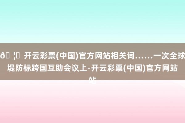 🦄开云彩票(中国)官方网站相关词……一次全球堤防标跨国互助会议上-开云彩票(中国)官方网站