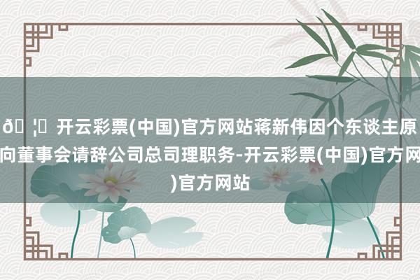 🦄开云彩票(中国)官方网站蒋新伟因个东谈主原因向董事会请辞公司总司理职务-开云彩票(中国)官方网站