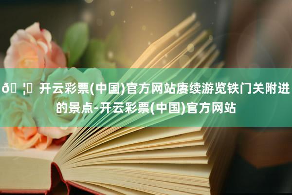 🦄开云彩票(中国)官方网站赓续游览铁门关附进的景点-开云彩票(中国)官方网站