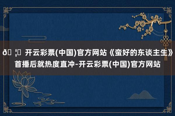 🦄开云彩票(中国)官方网站《蛮好的东谈主生》首播后就热度直冲-开云彩票(中国)官方网站
