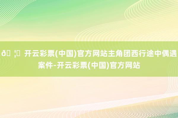 🦄开云彩票(中国)官方网站主角团西行途中偶遇案件-开云彩票(中国)官方网站