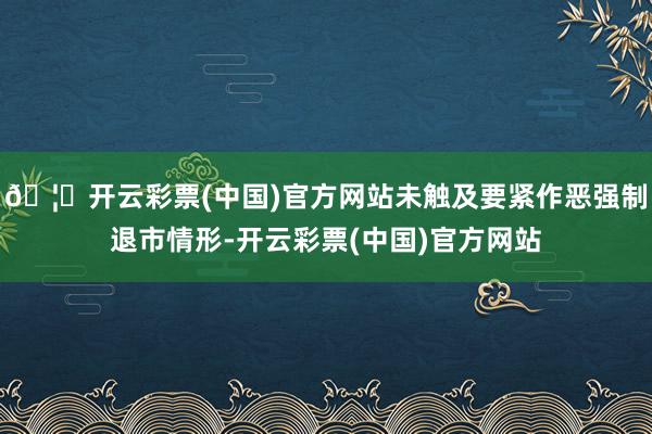 🦄开云彩票(中国)官方网站未触及要紧作恶强制退市情形-开云彩票(中国)官方网站