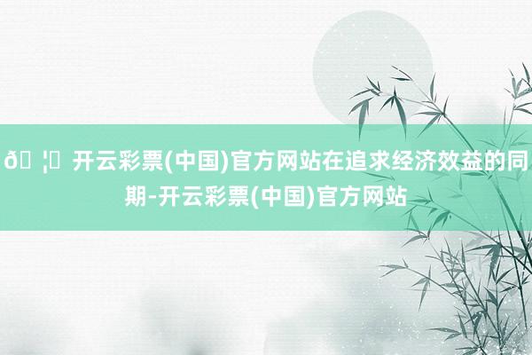 🦄开云彩票(中国)官方网站在追求经济效益的同期-开云彩票(中国)官方网站