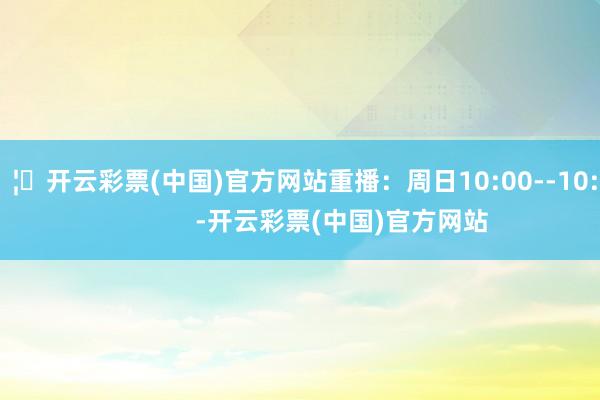 🦄开云彩票(中国)官方网站重播：周日10:00--10:30            -开云彩票(中国)官方网站