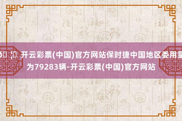 🦄开云彩票(中国)官方网站保时捷中国地区委用量为79283辆-开云彩票(中国)官方网站