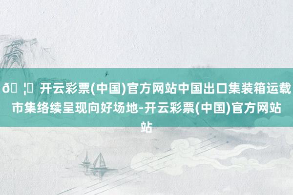 🦄开云彩票(中国)官方网站中国出口集装箱运载市集络续呈现向好场地-开云彩票(中国)官方网站