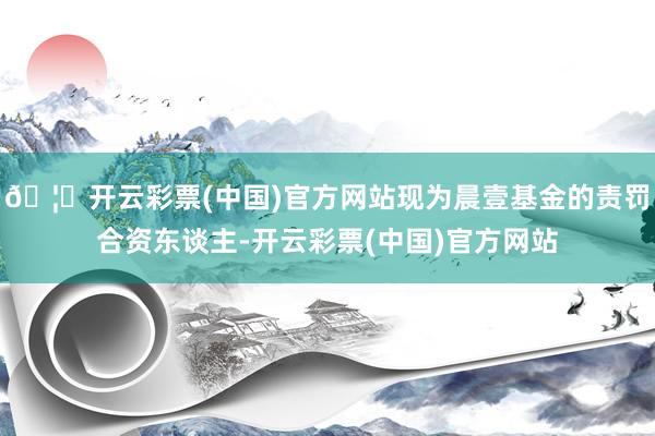 🦄开云彩票(中国)官方网站现为晨壹基金的责罚合资东谈主-开云彩票(中国)官方网站