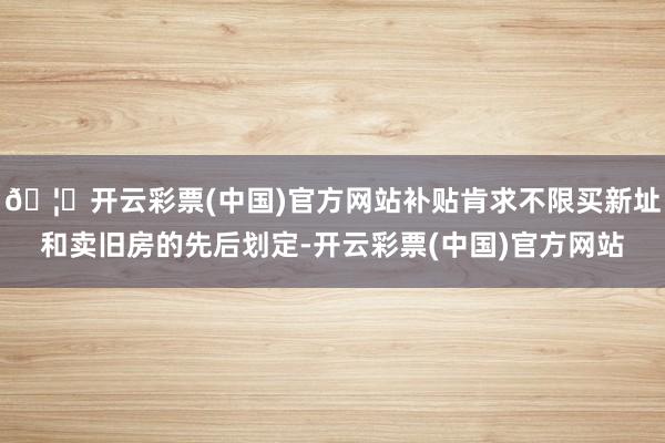 🦄开云彩票(中国)官方网站补贴肯求不限买新址和卖旧房的先后划定-开云彩票(中国)官方网站
