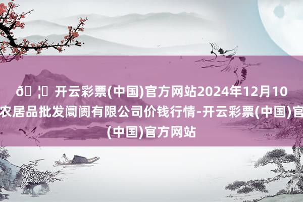 🦄开云彩票(中国)官方网站2024年12月10日阳泉农居品批发阛阓有限公司价钱行情-开云彩票(中国)官方网站
