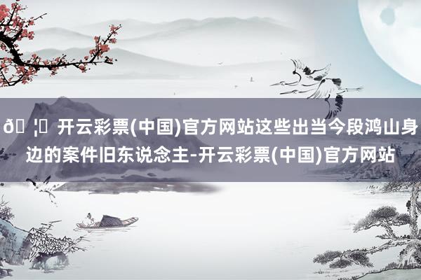🦄开云彩票(中国)官方网站这些出当今段鸿山身边的案件旧东说念主-开云彩票(中国)官方网站