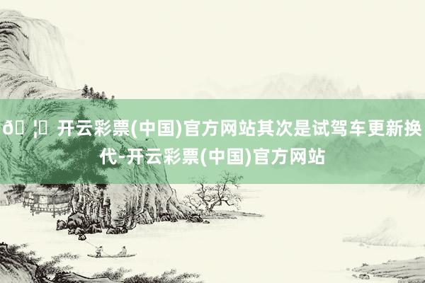 🦄开云彩票(中国)官方网站其次是试驾车更新换代-开云彩票(中国)官方网站