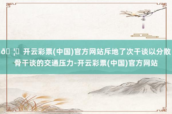 🦄开云彩票(中国)官方网站斥地了次干谈以分散骨干谈的交通压力-开云彩票(中国)官方网站
