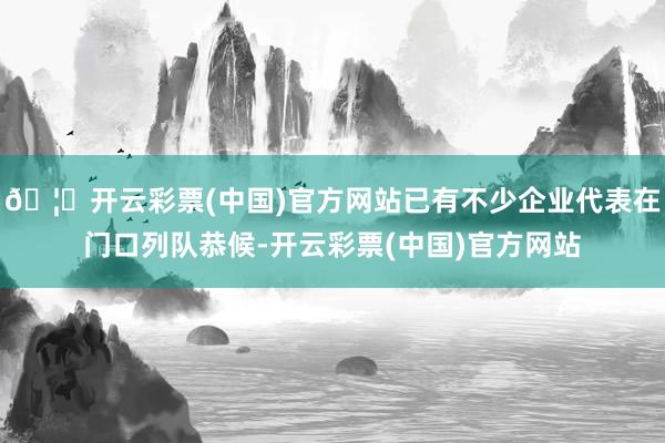 🦄开云彩票(中国)官方网站已有不少企业代表在门口列队恭候-开云彩票(中国)官方网站