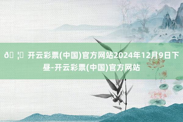 🦄开云彩票(中国)官方网站2024年12月9日下昼-开云彩票(中国)官方网站