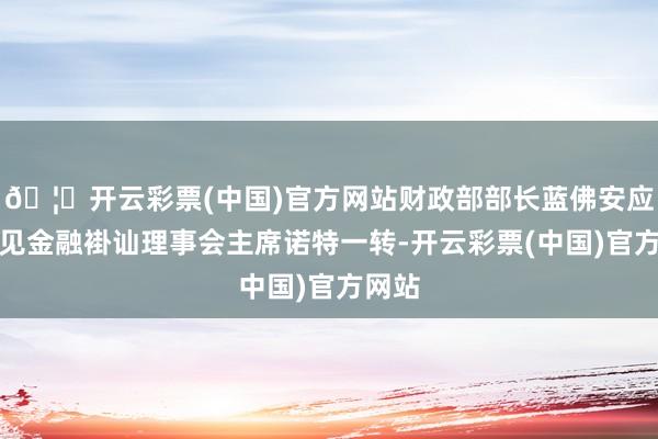 🦄开云彩票(中国)官方网站财政部部长蓝佛安应约聚见金融褂讪理事会主席诺特一转-开云彩票(中国)官方网站