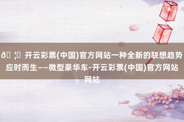 🦄开云彩票(中国)官方网站一种全新的联想趋势应时而生——微型豪华车-开云彩票(中国)官方网站