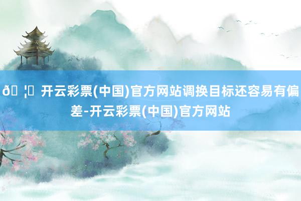 🦄开云彩票(中国)官方网站调换目标还容易有偏差-开云彩票(中国)官方网站