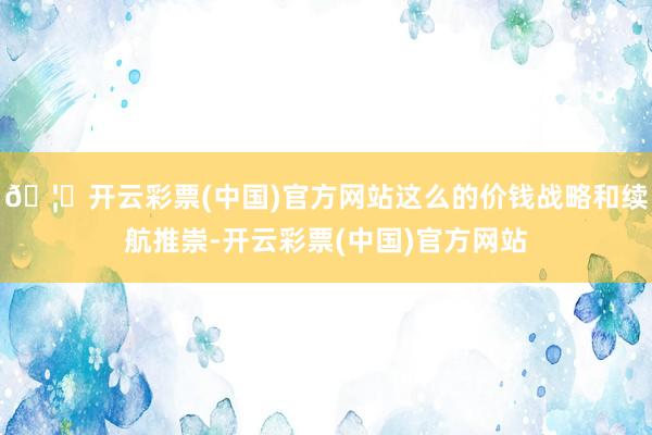 🦄开云彩票(中国)官方网站这么的价钱战略和续航推崇-开云彩票(中国)官方网站