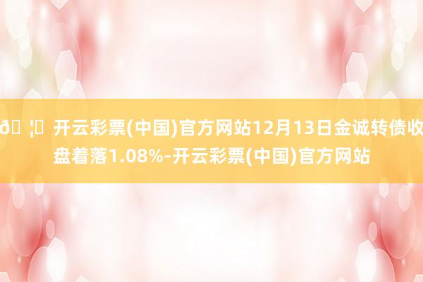 🦄开云彩票(中国)官方网站12月13日金诚转债收盘着落1.08%-开云彩票(中国)官方网站