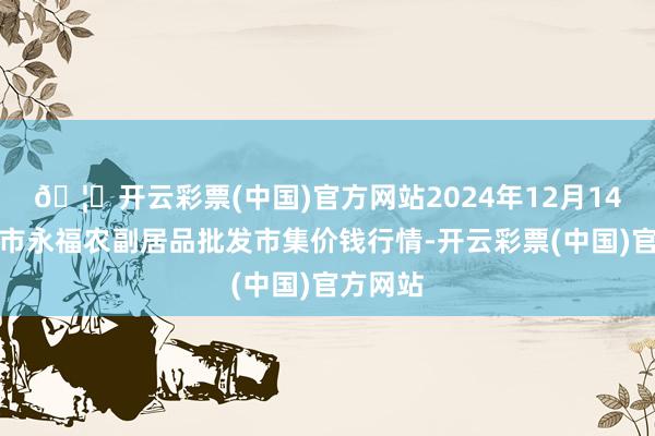 🦄开云彩票(中国)官方网站2024年12月14日天长市永福农副居品批发市集价钱行情-开云彩票(中国)官方网站