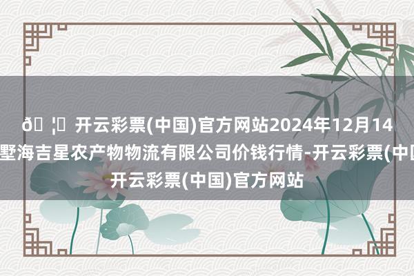🦄开云彩票(中国)官方网站2024年12月14日天津韩家墅海吉星农产物物流有限公司价钱行情-开云彩票(中国)官方网站