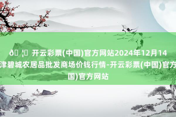🦄开云彩票(中国)官方网站2024年12月14日天津碧城农居品批发商场价钱行情-开云彩票(中国)官方网站