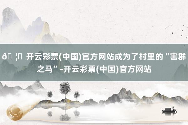 🦄开云彩票(中国)官方网站成为了村里的“害群之马”-开云彩票(中国)官方网站