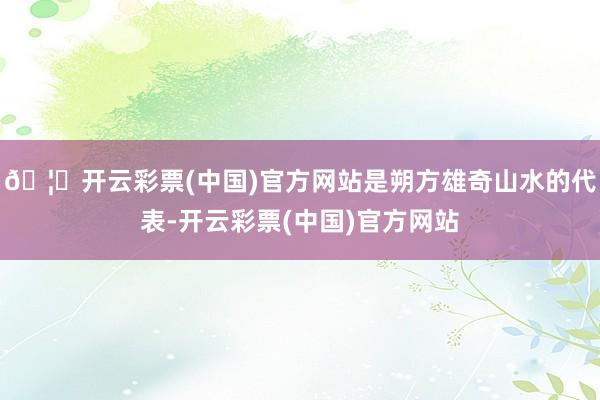 🦄开云彩票(中国)官方网站是朔方雄奇山水的代表-开云彩票(中国)官方网站