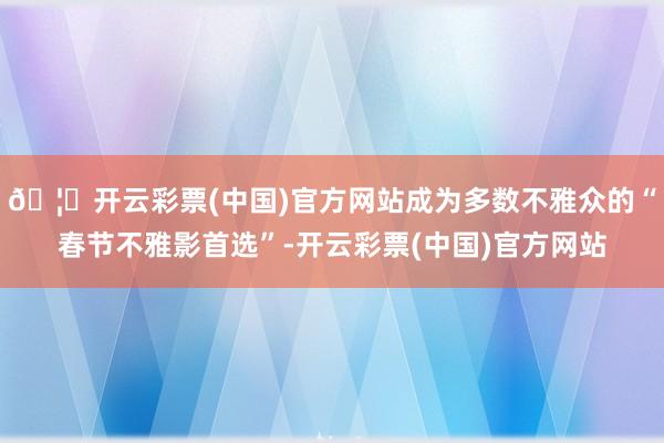 🦄开云彩票(中国)官方网站成为多数不雅众的“春节不雅影首选”-开云彩票(中国)官方网站