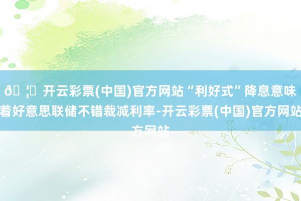 🦄开云彩票(中国)官方网站“利好式”降息意味着好意思联储不错裁减利率-开云彩票(中国)官方网站