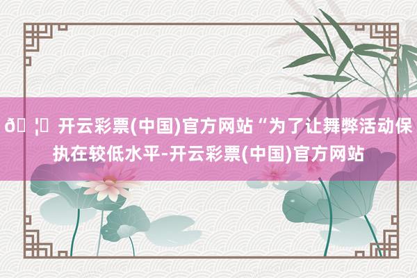 🦄开云彩票(中国)官方网站“为了让舞弊活动保执在较低水平-开云彩票(中国)官方网站