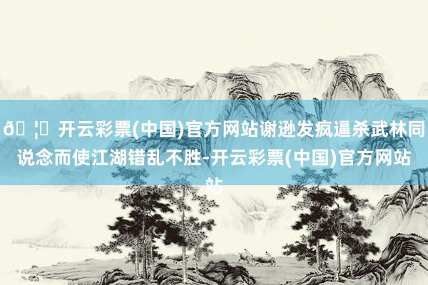 🦄开云彩票(中国)官方网站谢逊发疯逼杀武林同说念而使江湖错乱不胜-开云彩票(中国)官方网站