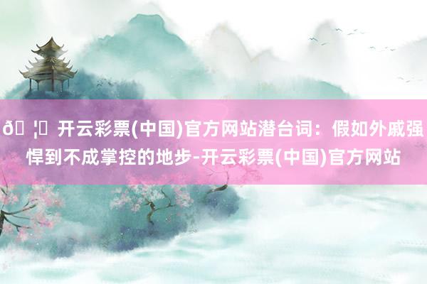 🦄开云彩票(中国)官方网站潜台词：假如外戚强悍到不成掌控的地步-开云彩票(中国)官方网站
