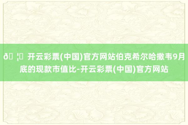 🦄开云彩票(中国)官方网站伯克希尔哈撒韦9月底的现款市值比-开云彩票(中国)官方网站