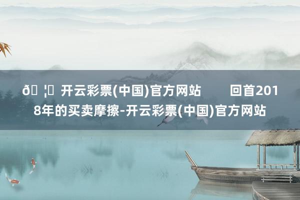 🦄开云彩票(中国)官方网站        回首2018年的买卖摩擦-开云彩票(中国)官方网站