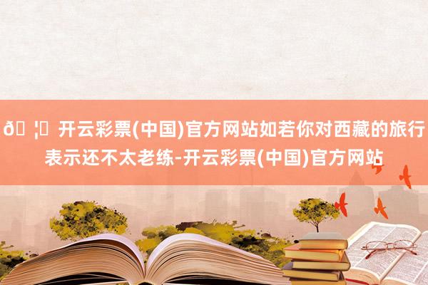 🦄开云彩票(中国)官方网站如若你对西藏的旅行表示还不太老练-开云彩票(中国)官方网站
