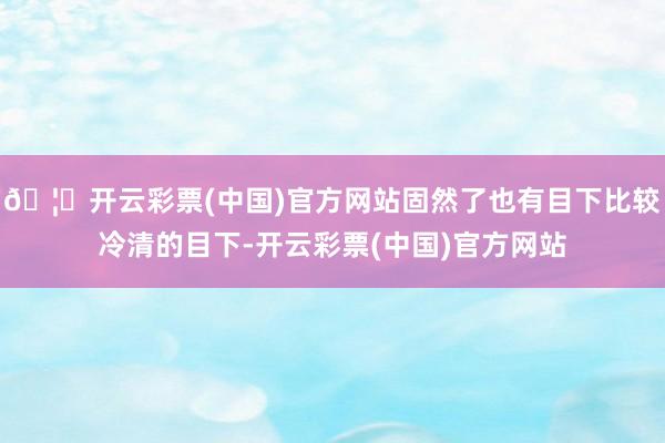 🦄开云彩票(中国)官方网站固然了也有目下比较冷清的目下-开云彩票(中国)官方网站