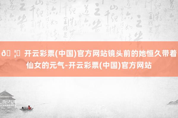 🦄开云彩票(中国)官方网站镜头前的她恒久带着仙女的元气-开云彩票(中国)官方网站