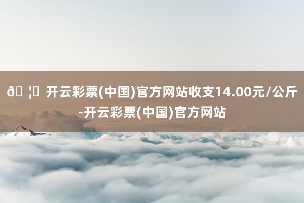 🦄开云彩票(中国)官方网站收支14.00元/公斤-开云彩票(中国)官方网站