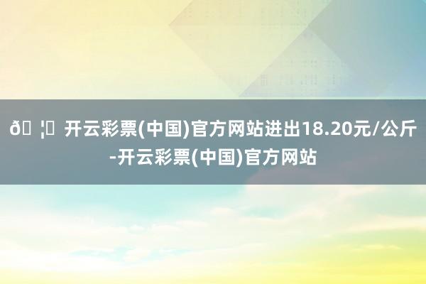 🦄开云彩票(中国)官方网站进出18.20元/公斤-开云彩票(中国)官方网站