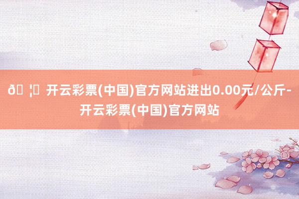 🦄开云彩票(中国)官方网站进出0.00元/公斤-开云彩票(中国)官方网站