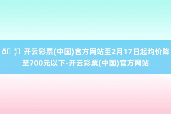 🦄开云彩票(中国)官方网站至2月17日起均价降至700元以下-开云彩票(中国)官方网站