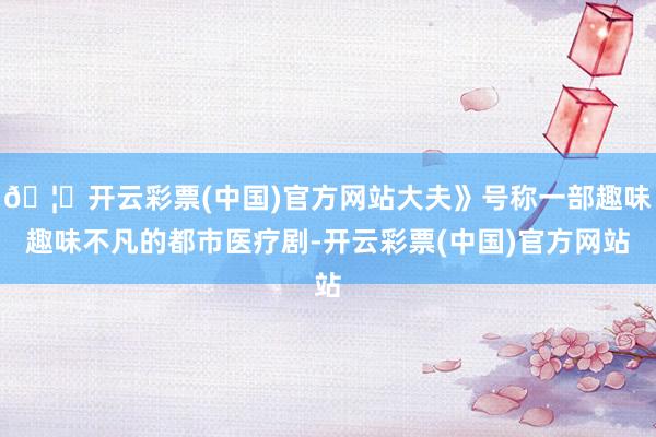 🦄开云彩票(中国)官方网站大夫》号称一部趣味趣味不凡的都市医疗剧-开云彩票(中国)官方网站