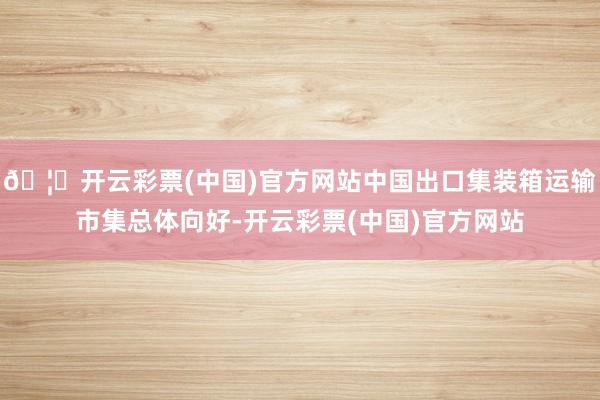 🦄开云彩票(中国)官方网站中国出口集装箱运输市集总体向好-开云彩票(中国)官方网站