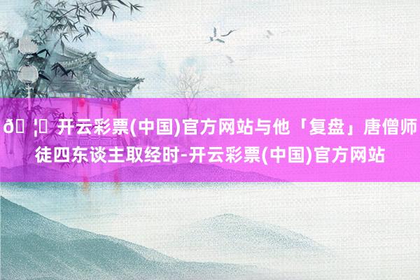 🦄开云彩票(中国)官方网站与他「复盘」唐僧师徒四东谈主取经时-开云彩票(中国)官方网站