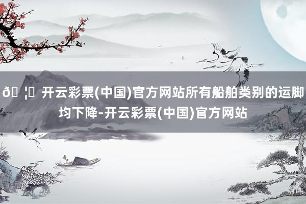 🦄开云彩票(中国)官方网站所有船舶类别的运脚均下降-开云彩票(中国)官方网站