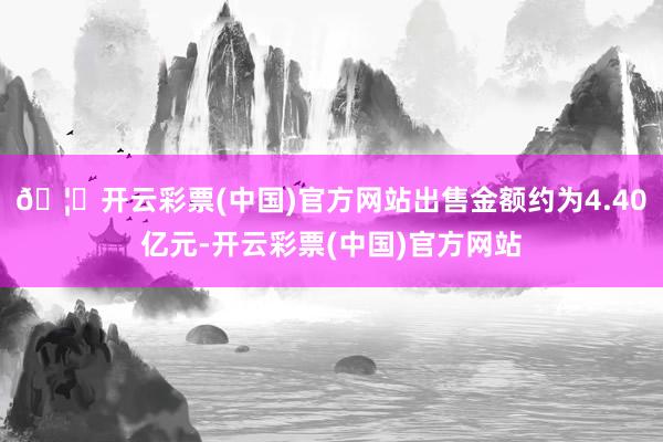 🦄开云彩票(中国)官方网站出售金额约为4.40亿元-开云彩票(中国)官方网站